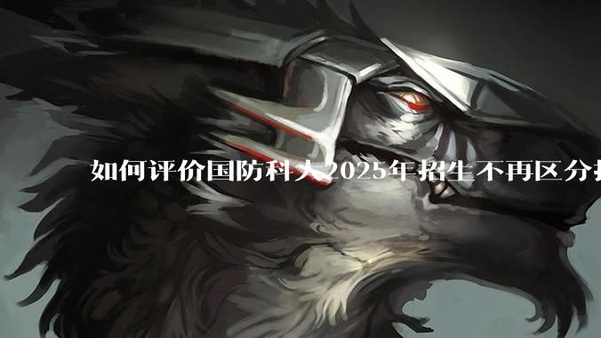 如何评价国防科大2025年招生不再区分指挥、技术、指技融合？