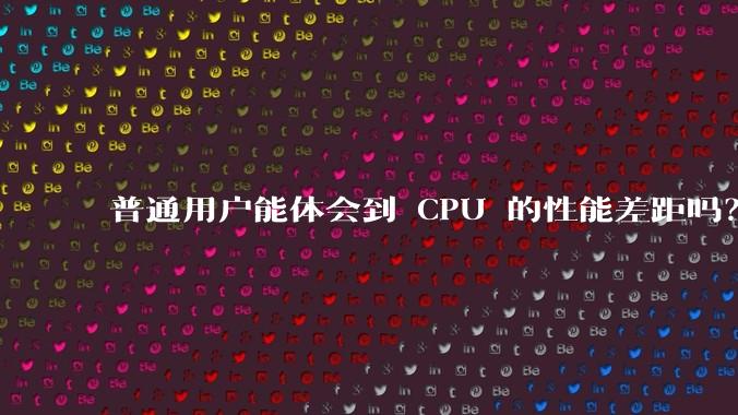 普通用户能体会到 CPU 的性能差距吗？