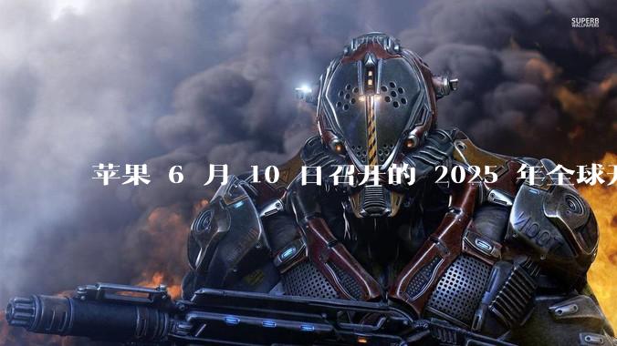 苹果 6 月 10 日召开的 2025 年全球开发者大会「WWDC25」，有哪些值得关注的信息？