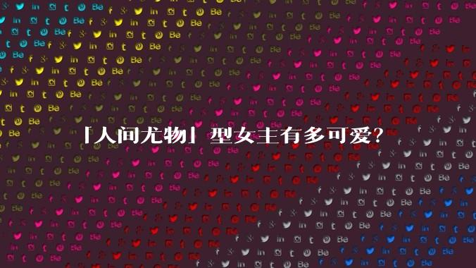 「人间尤物」型女主有多可爱？