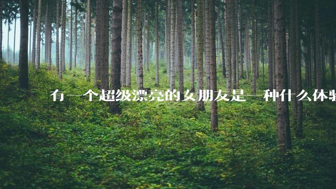 有一个超级漂亮的女朋友是一种什么体验？