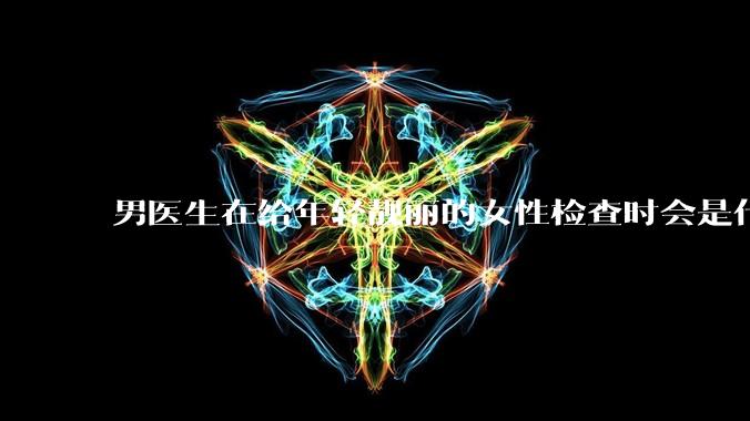 男医生在给年轻靓丽的女性检查时会是什么心态？