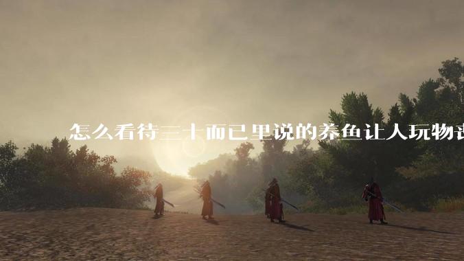 怎么看待三十而已里说的养鱼让人玩物丧志，养鱼是魔鬼，是黑洞，养鱼毁三代鱼缸毁一生的话?
