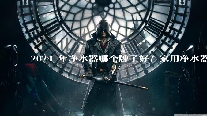2024 年净水器哪个牌子好？家用净水器的选购攻略是什么？