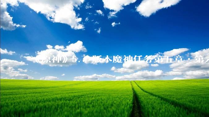 《原神》5.7 版本魔神任务第五章•第六幕「你存在的时空」体验如何？