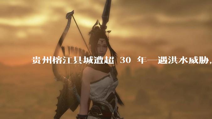 贵州榕江县城遭超 30 年一遇洪水威胁，最大商场被洪水淹没，目前当地情况如何？为什么此次洪水这么大？