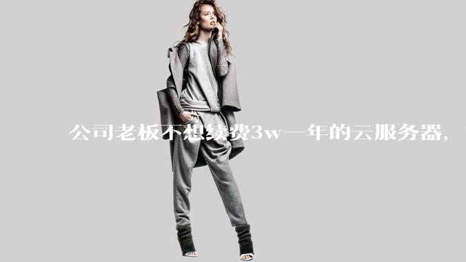 公司老板不想续费3w一年的云服务器，合理吗？