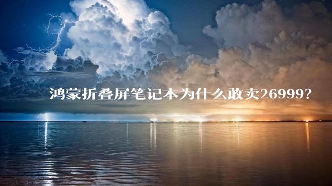 鸿蒙折叠屏笔记本为什么敢卖26999？