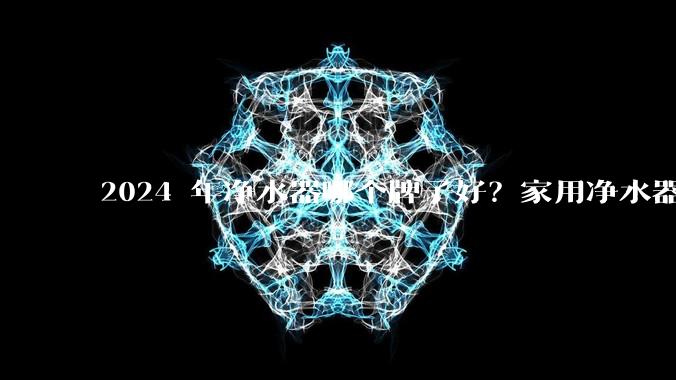2024 年净水器哪个牌子好？家用净水器的选购攻略是什么？