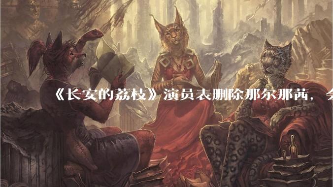 《长安的荔枝》演员表删除那尔那茜，会对这部剧有哪些影响？