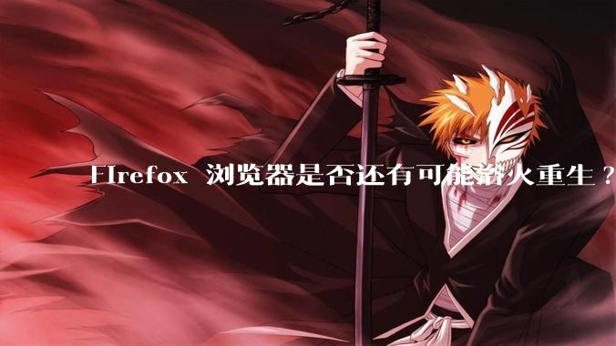 Firefox 浏览器是否还有可能浴火重生?