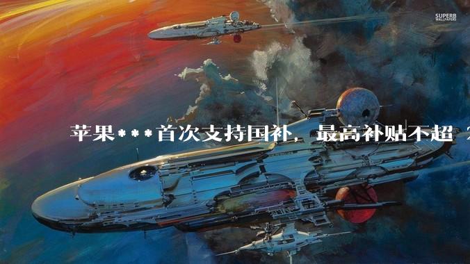 苹果***首次支持国补，最高补贴不超 2000 元，适用范围有哪些？***补贴后价格有优势吗？