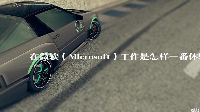 在微软（Microsoft）工作是怎样一番体验？