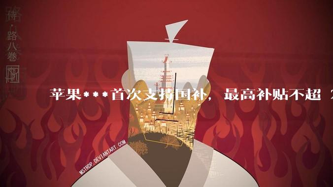 苹果***首次支持国补，最高补贴不超 2000 元，适用范围有哪些？***补贴后价格有优势吗？