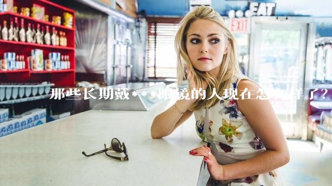 那些长期戴***眼镜的人现在怎么样了？