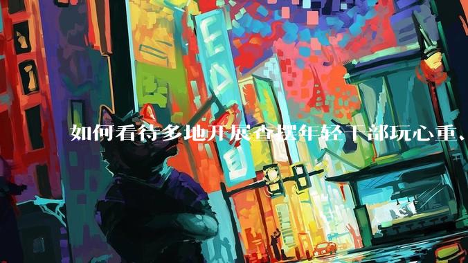 如何看待多地开展查摆年轻干部玩心重、贪图享乐、说话随意、社会交往复杂、生活不检点等问题的行动？