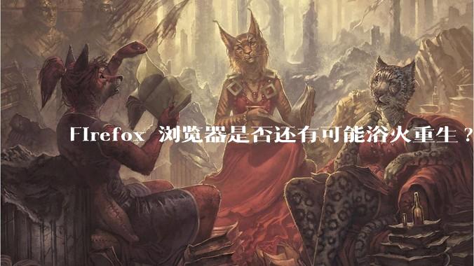 Firefox 浏览器是否还有可能浴火重生?
