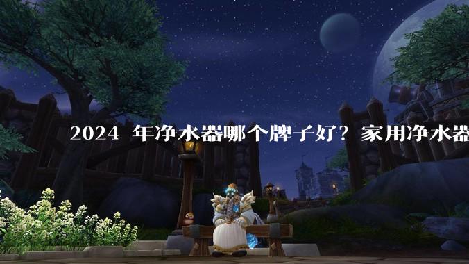 2024 年净水器哪个牌子好？家用净水器的选购攻略是什么？