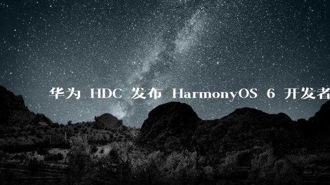 华为 HDC 发布 HarmonyOS 6 开发者 beta 版对应用开发者和鸿蒙生态有哪些影响？