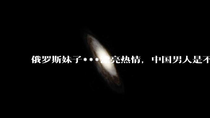俄罗斯妹子***漂亮热情，中国男人是不是很喜欢娶？
