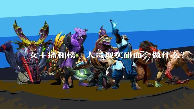 女主播和榜一大哥现实碰面会做什么？