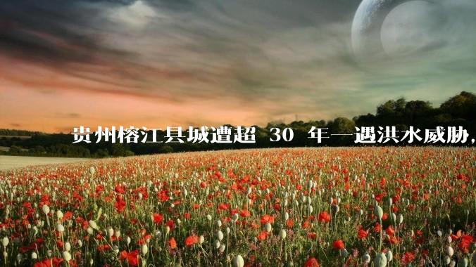 贵州榕江县城遭超 30 年一遇洪水威胁，最大商场被洪水淹没，目前当地情况如何？为什么此次洪水这么大？