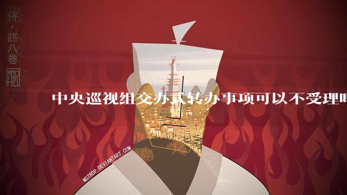 中央巡视组交办式转办事项可以不受理吗？