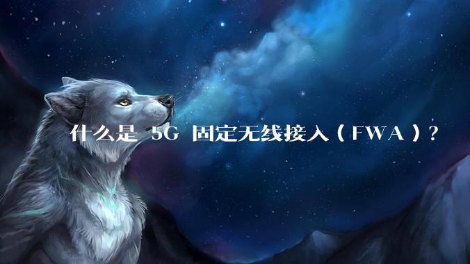 什么是 5G 固定无线接入（FWA）？