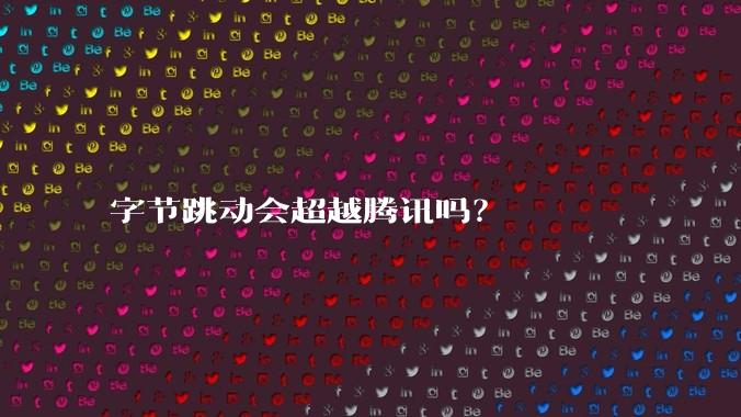 字节跳动会超越腾讯吗？