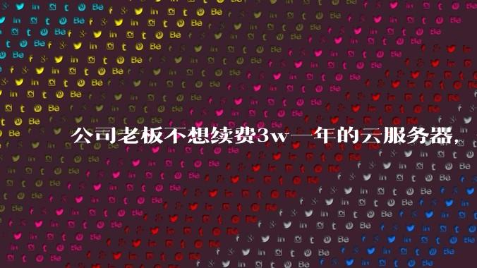 公司老板不想续费3w一年的云服务器，合理吗？