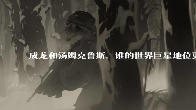 成龙和汤姆克鲁斯，谁的世界巨星地位更高？