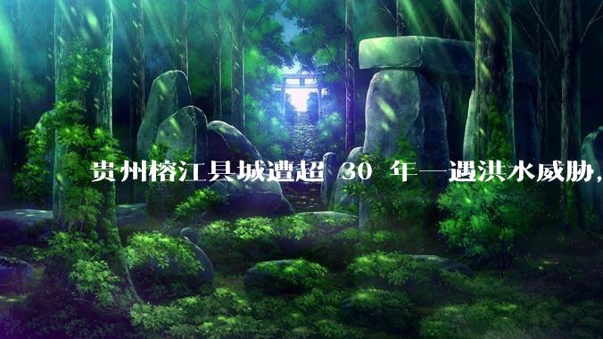 贵州榕江县城遭超 30 年一遇洪水威胁，最大商场被洪水淹没，目前当地情况如何？为什么此次洪水这么大？