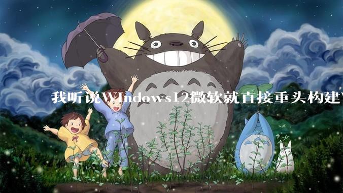我听说Windows12微软就直接重头构建Windows了，就直接重构Win内核了，到底是不是真的?