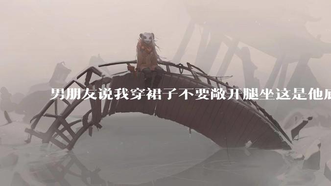 男朋友说我穿裙子不要敞开腿坐这是他底线，我该怎么办？