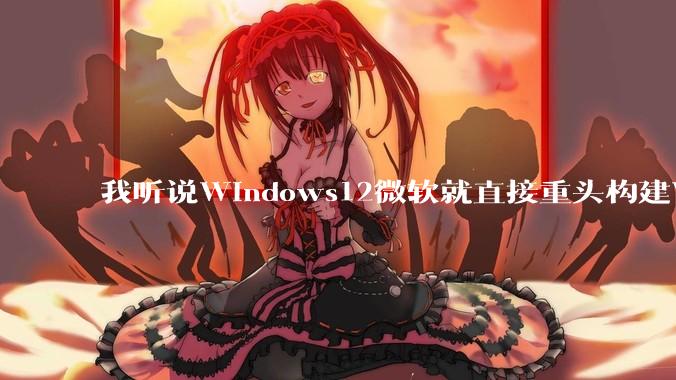 我听说Windows12微软就直接重头构建Windows了，就直接重构Win内核了，到底是不是真的?