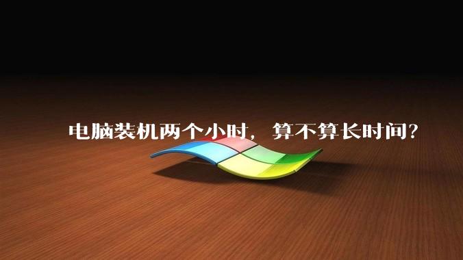 电脑装机两个小时，算不算长时间？