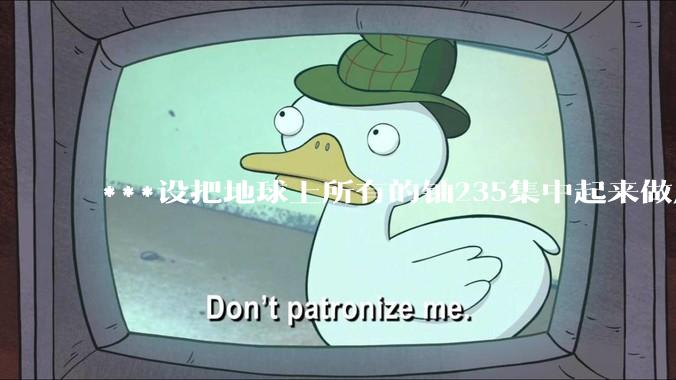 ***设把地球上所有的铀235集中起来做成一个大核弹，放到马里亚纳海沟里引爆，地球会不会被炸成两半？