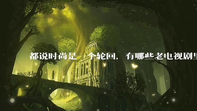 都说时尚是一个轮回，有哪些老电视剧里面的穿搭到现在都还是很潮的呢？