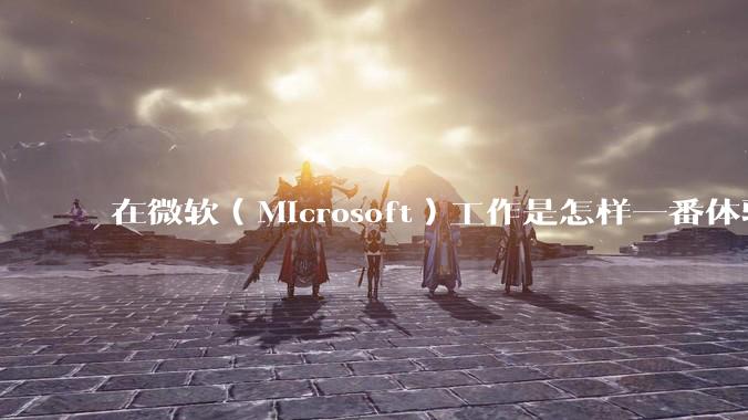 在微软（Microsoft）工作是怎样一番体验？