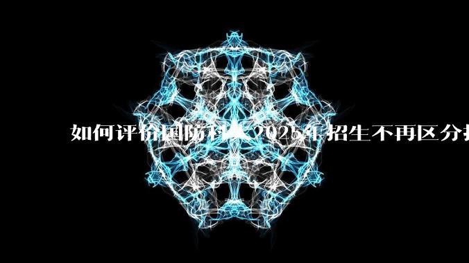 如何评价国防科大2025年招生不再区分指挥、技术、指技融合？