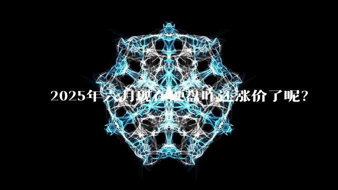 2025年六月现在硬盘咋还涨价了呢？