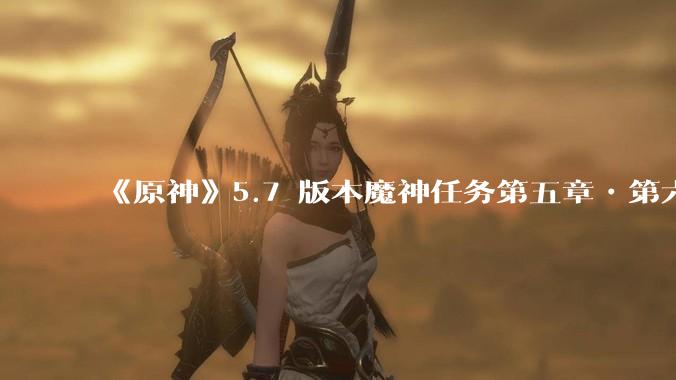 《原神》5.7 版本魔神任务第五章•第六幕「你存在的时空」体验如何？