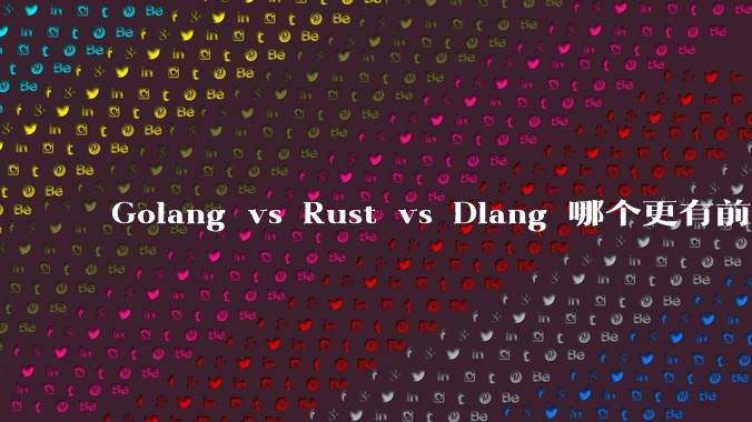 Golang vs Rust vs Dlang 哪个更有前途，哪位大牛这 3 门语言都用过？