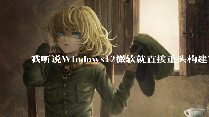 我听说Windows12微软就直接重头构建Windows了，就直接重构Win内核了，到底是不是真的?