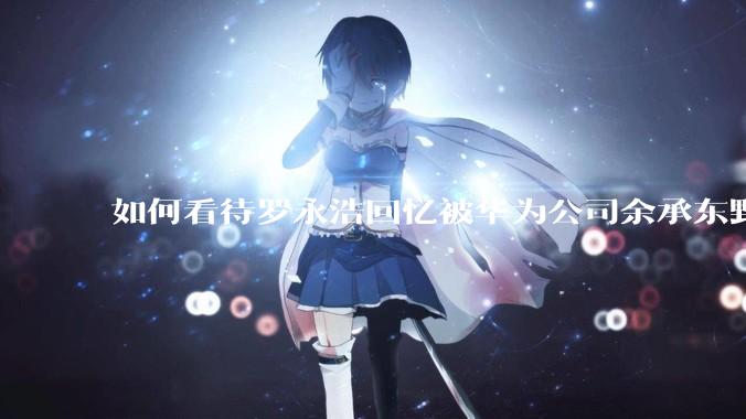 如何看待罗永浩回忆被华为公司余承东野蛮人式挖人？