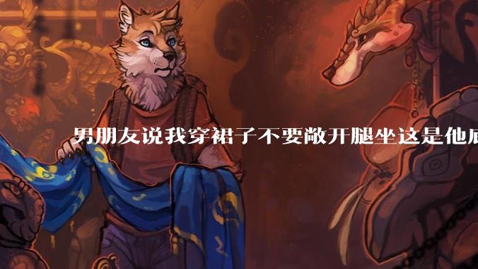 男朋友说我穿裙子不要敞开腿坐这是他底线，我该怎么办？