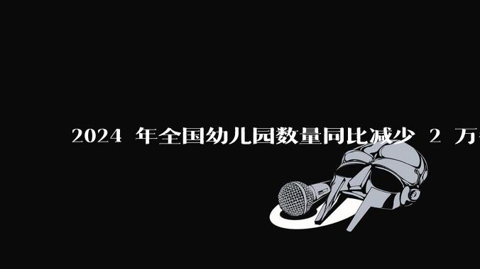 2024 年全国幼儿园数量同比减少 2 万多所，民办学校减少 1.5 万所，如何解读？反映了哪些趋势？
