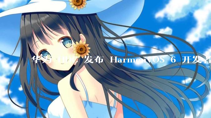 华为 HDC 发布 HarmonyOS 6 开发者 beta 版对应用开发者和鸿蒙生态有哪些影响？