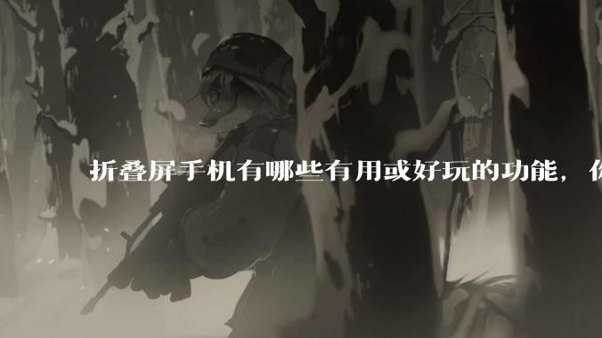 折叠屏手机有哪些有用或好玩的功能，你过去不理解，现在离不开？