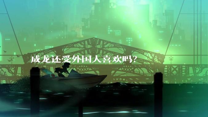 成龙还受外国人喜欢吗？
